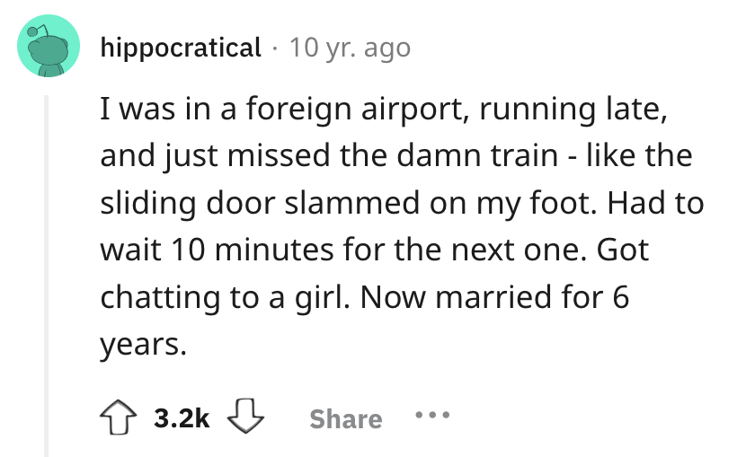 number - hippocratical 10 yr. ago I was in a foreign airport, running late, and just missed the damn train the sliding door slammed on my foot. Had to wait 10 minutes for the next one. Got chatting to a girl. Now married for 6 years.